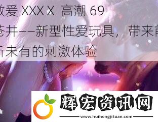 做爰 XXXⅩ 高潮 69 蒼井——新型**玩具，帶來前所未有的刺激體驗