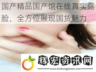 國產精品國產館在線真實露臉，全方位展現國貨魅力