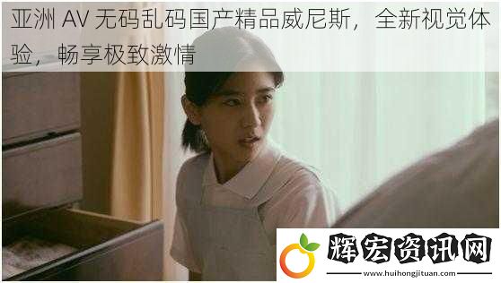 亞洲 AV **亂碼國產精品威尼斯，全新視覺體驗，暢享極致激情