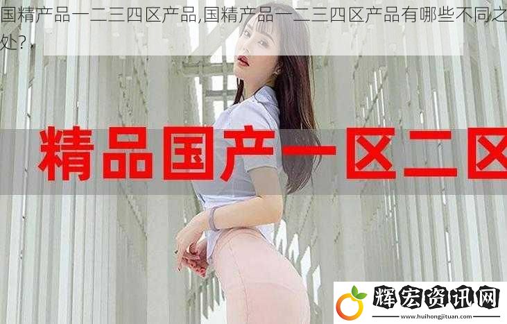 國精產品一二三四區產品,國精產品一二三四區產品有哪些不同之處？