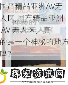 國產(chǎn)精品亞洲AV無人區(qū),國產(chǎn)精品亞洲 AV 無人區(qū)，真的是一個神秘的地方嗎？