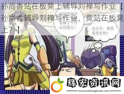 孫尚香站在板凳上輔導劉禪寫作業【孫尚香輔導劉禪寫作業，竟站在板凳上？】