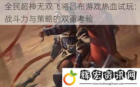 全民超神無雙飛將呂布游戲熱血試玩：戰斗力與策略的雙重考驗
