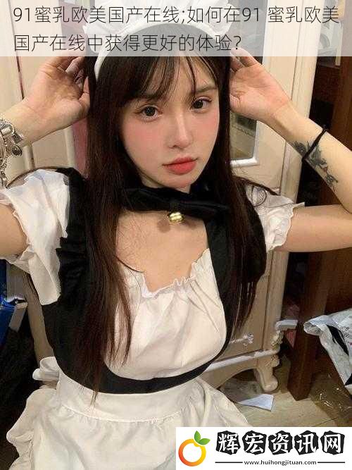 91蜜乳歐美國產在線;如何在91 蜜乳歐美國產在線中獲得更好的體驗？
