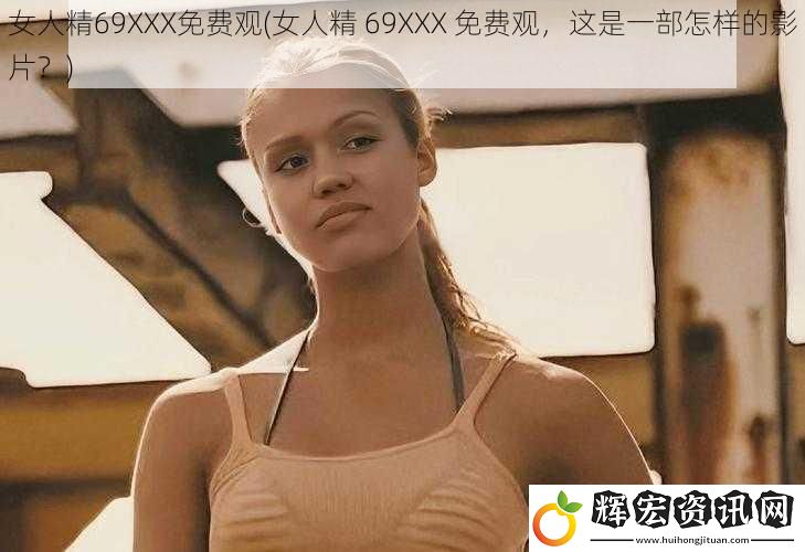 女人精69XXX免費觀(女人精 69XXX 免費觀，這是一部怎樣的影片？)